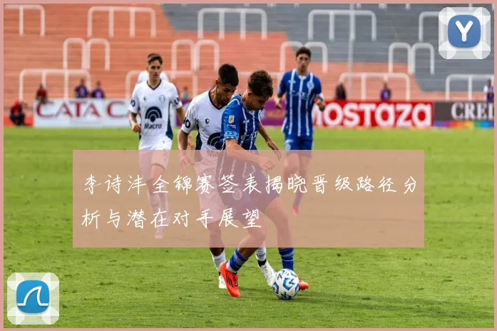 李诗沣全锦赛签表揭晓晋级路径分析与潜在对手展望