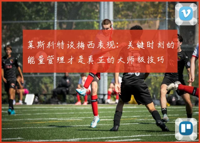 莱斯科特谈梅西表现：关键时刻的能量管理才是真正的大师级技巧
