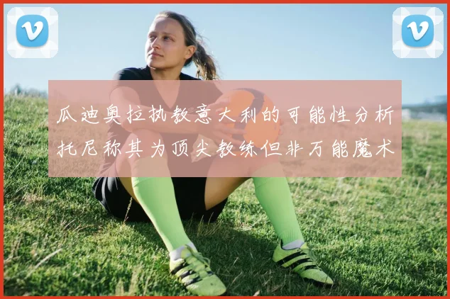 瓜迪奥拉执教意大利的可能性分析托尼称其为顶尖教练但非万能魔术师