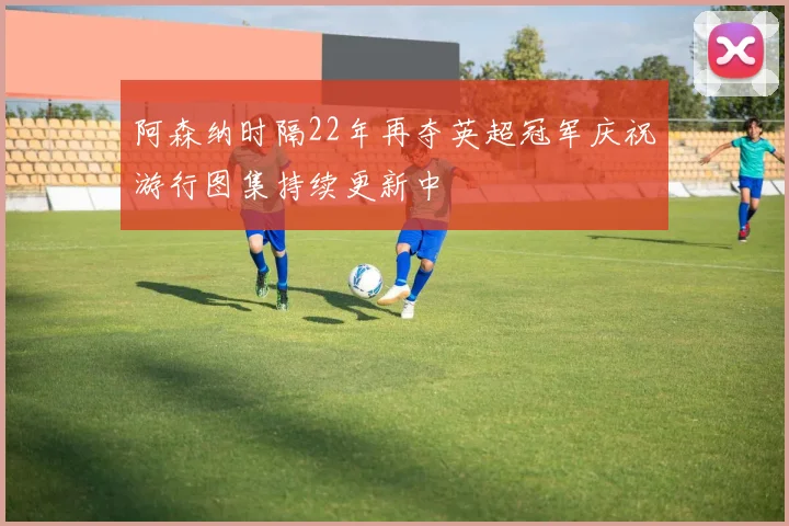阿森纳时隔22年再夺英超冠军庆祝游行图集持续更新中
