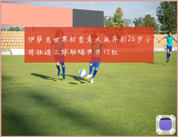 伊萨克世界杯首秀大放异彩26岁小将独造三球助瑞典开门红
