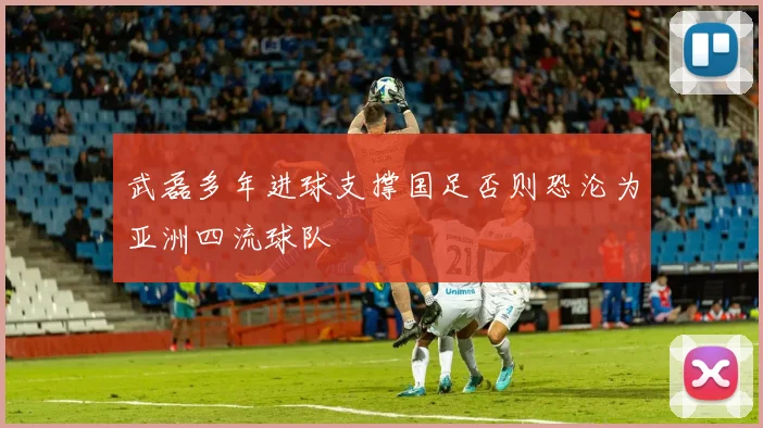 武磊多年进球支撑国足否则恐沦为亚洲四流球队