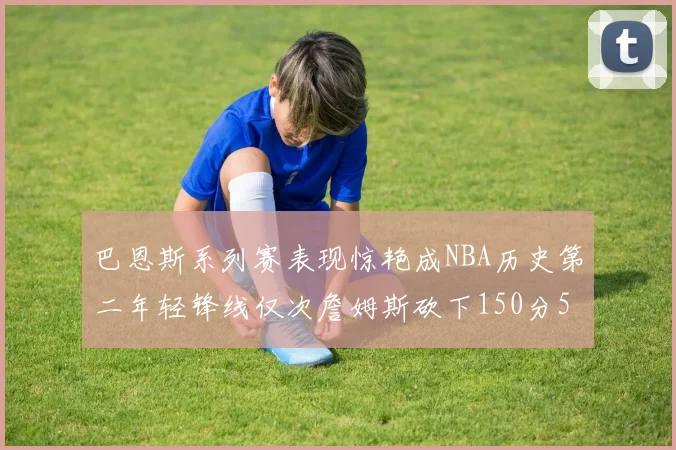 巴恩斯系列赛表现惊艳成NBA历史第二年轻锋线仅次詹姆斯砍下150分50助