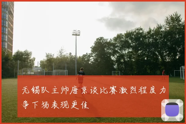 无锡队主帅唐京谈比赛激烈程度力争下场表现更佳