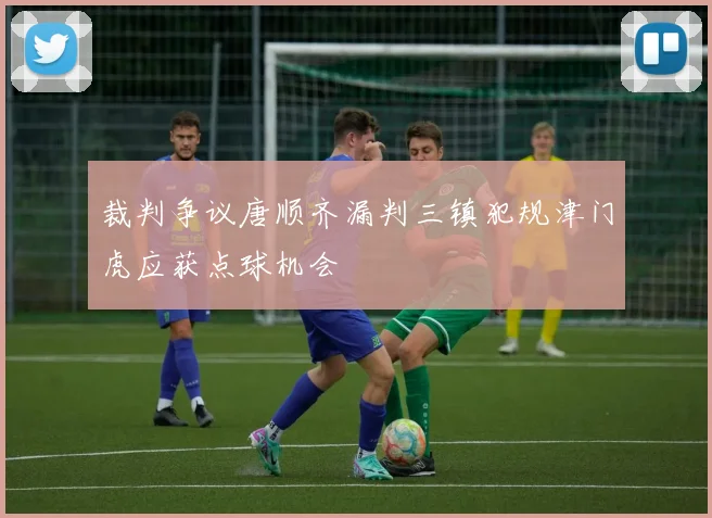 裁判争议唐顺齐漏判三镇犯规津门虎应获点球机会