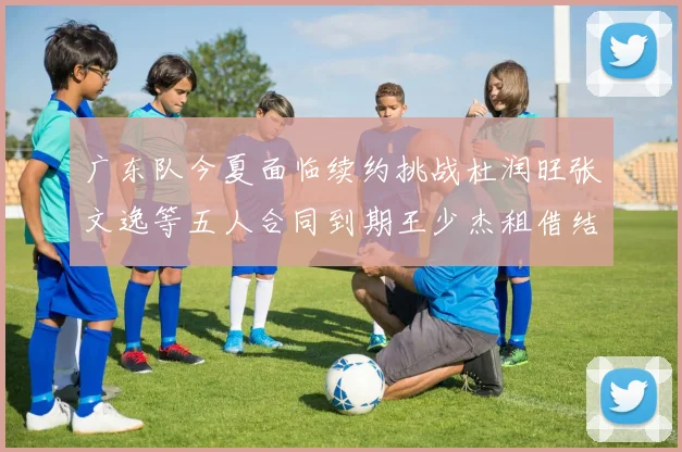 广东队今夏面临续约挑战杜润旺张文逸等五人合同到期王少杰租借结束