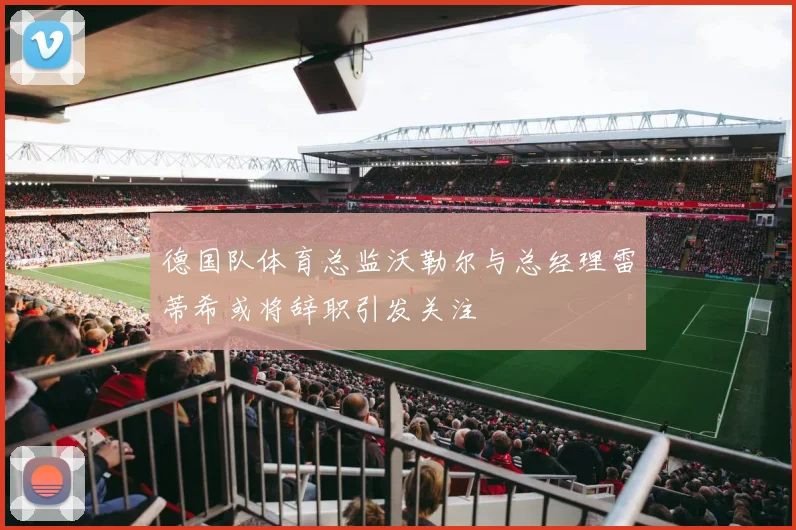 德国队体育总监沃勒尔与总经理雷蒂希或将辞职引发关注