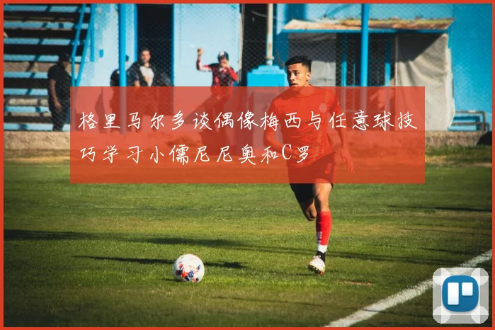 格里马尔多谈偶像梅西与任意球技巧学习小儒尼尼奥和C罗