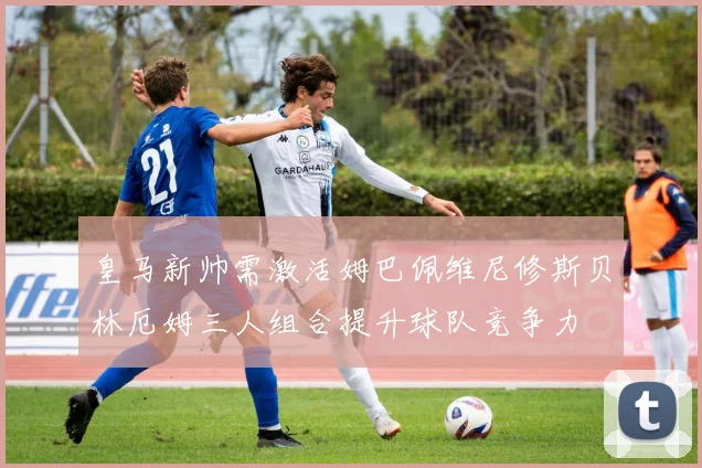 皇马新帅需激活姆巴佩维尼修斯贝林厄姆三人组合提升球队竞争力
