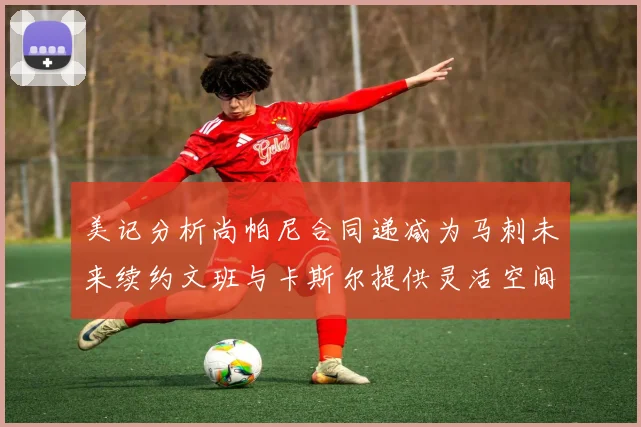 美记分析尚帕尼合同递减为马刺未来续约文班与卡斯尔提供灵活空间