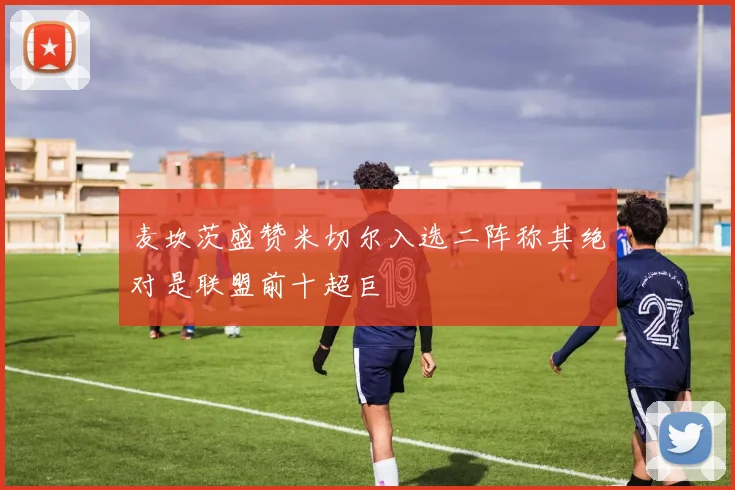 麦坎茨盛赞米切尔入选二阵称其绝对是联盟前十超巨