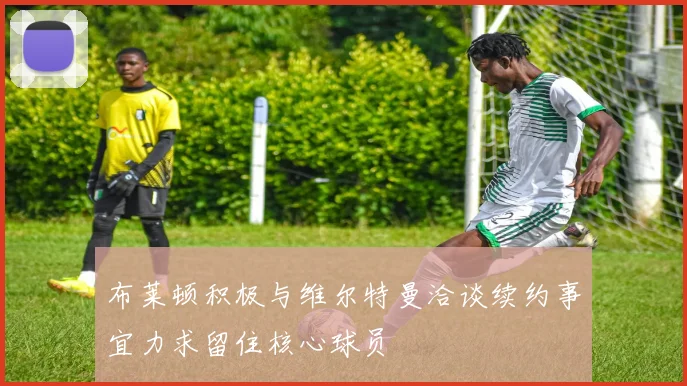 布莱顿积极与维尔特曼洽谈续约事宜力求留住核心球员