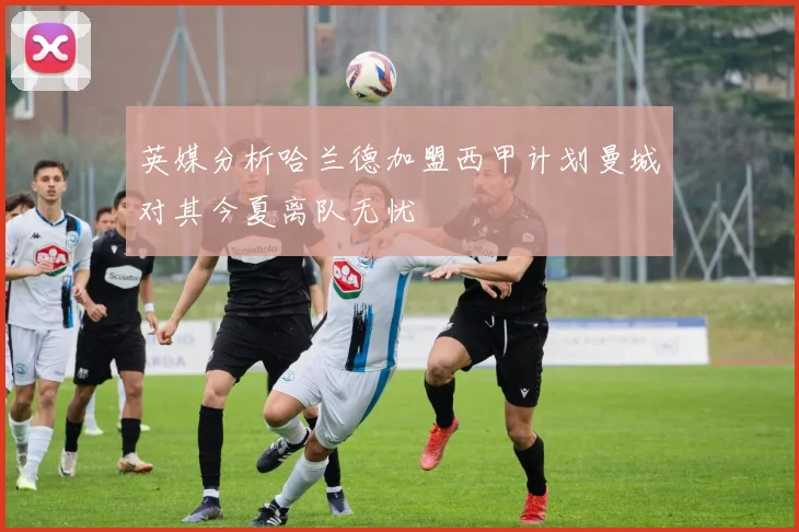 英媒分析哈兰德加盟西甲计划曼城对其今夏离队无忧