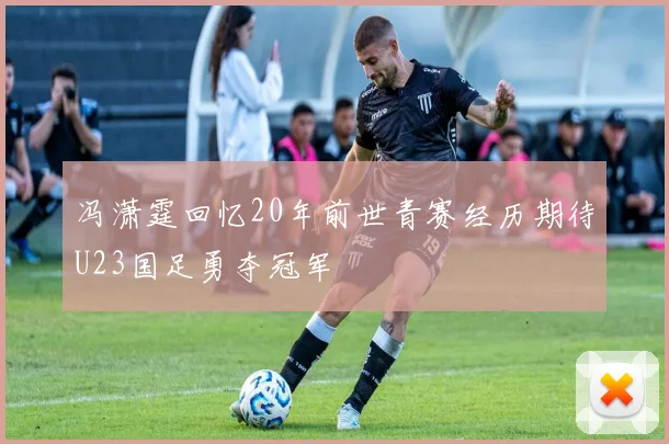 冯潇霆回忆20年前世青赛经历期待U23国足勇夺冠军