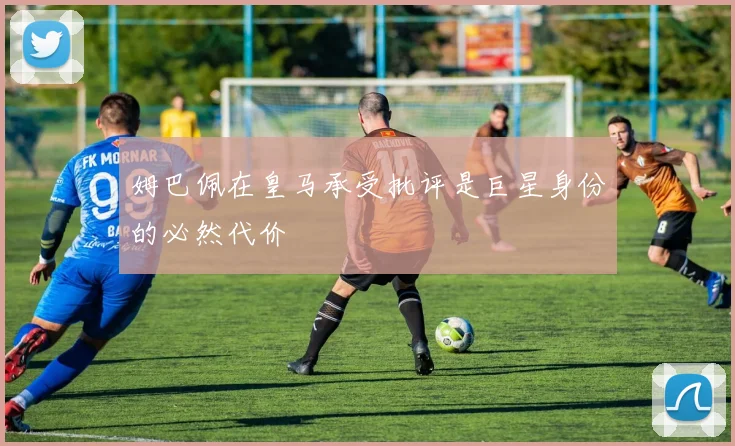 姆巴佩在皇马承受批评是巨星身份的必然代价
