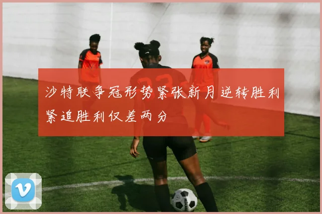 沙特联争冠形势紧张新月逆转胜利紧追胜利仅差两分