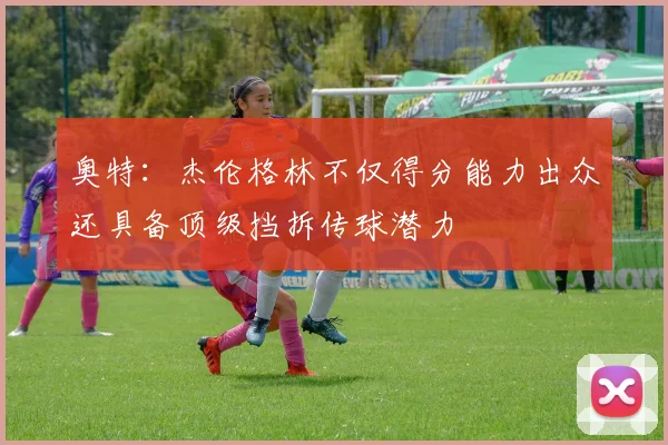 奥特：杰伦格林不仅得分能力出众还具备顶级挡拆传球潜力