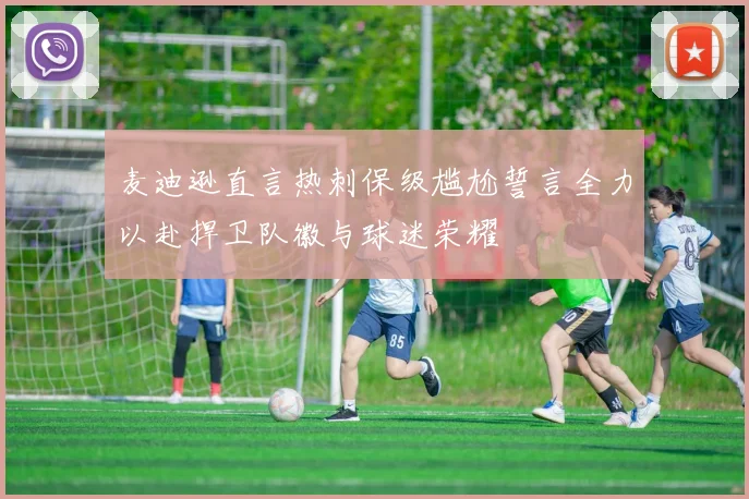 麦迪逊直言热刺保级尴尬誓言全力以赴捍卫队徽与球迷荣耀