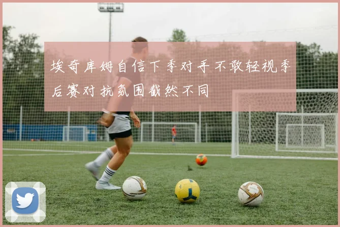 埃奇库姆自信下季对手不敢轻视季后赛对抗氛围截然不同